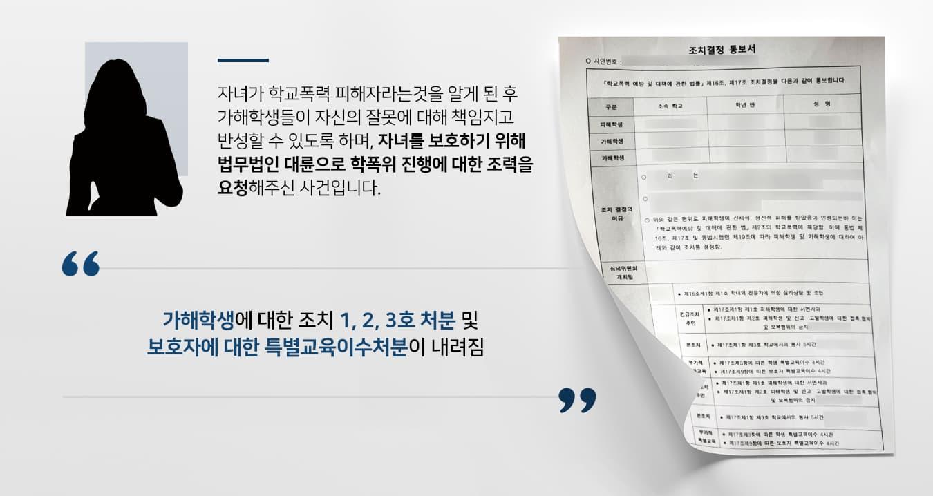 의뢰인의 자녀는 어릴 때부터 어울리던 친구들이 있었는데, 친구들은 종종 의뢰인을 무시하거나 옷을 벗기는 등 도를 지나친 장난을 자주 했습니다.의뢰인의 자녀는 학교에 소문이 나거나 교우관계에 문제가 생기는 것을 두려워하며 피해 사실을 숨겼으나, 가해학생들의 괴롭힘의 정도가 점차 심각해지자 다른 친구가 이 내용을 신고하여 의뢰인도 자녀의 학교폭력 피해를 알게 되었습니다.뒤늦게 자녀가 장기간에 걸쳐 언어폭력 및 성적인 폭력에 노출되고 있었다는 사실을 알게 된 의뢰인께서는 가해학생들이 선도를 통해 자신의 잘못을 깨닫고 반성할 수 있도록 하며, 피해 학생인 자녀가 다시 학교폭력 피해자가 되지 않도록 보호하기 위해서 법무법인 대륜의 조언을 받아 학폭위를 진행하였습니다.