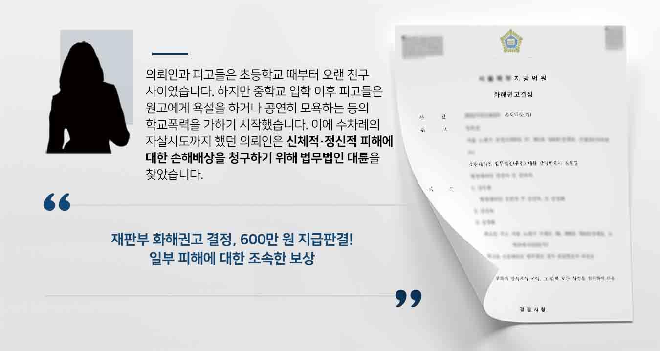 ## 오랜 친구가 가해자로, 자살시도로 내몬 학교폭력 원고인 의뢰인은 피고들과 초등학교 때부터 친구 사이었으나 중학교 진학 이후, 피고들은 원고를 따돌리기 시작하였습니다. 여러 차례 심한 욕설을 하고, 개인적인 이야기를 공연히 말하여 명예를 훼손하기도 하였습니다.   이후 의뢰인은 홀로 고통을 감내하다 4회의 자살 시도를 하여 지속적인 심리치료와 약물치료가 필요한 상황에 이르렀습니다. 이에 학교폭력에 대한 의뢰인의 신체적·정신적 피해를 보상하기 위해 우선 일부 손해배상청구를 하기 위해 법무법인 형사전문변호사를 찾아주었습니다.   ## 학교폭력 손해배상청구 위한 조력 법무법인 대륜은 의뢰인 및 의뢰인의 친권와 면밀한 법률상담을 통해 현재의 상황을 파악하였습니다. 이후 3인 이상의 학교폭력 사건처리 경험이 풍부한 전문가들로 형사전문변호사팀을 구성하였습니다. 형사전문변호사팀은 의뢰인 측이 바라는 대로 우선 일부 손해배상청구를 받아내기 위해 다음과 같은 조력을 하였습니다.  ■ 학교폭력 피의사실을 빠짐없이 확인하여 증인 및 증거자료 수집 ■ 정신적 고통으로 인한 자살시도·급성고막염·이명·우울장애 등 진단서 확보 ■ 학교폭력 신고 이후 학교폭력대책심의위원회의 처분을 받았음에도, 피고들은 잘못을 시인하지 않은 점 확인  ## 화해권고결정으로 종결된 학교폭력 사건 법무법인 대륜의 조력으로, 재판부는 "피고들은 공동하여 원고에게 600만 원을 지급하고, 원고의 모는 돈을 지급받으면 피고를 상대로 제기한 소를 취하하라"고 화해권고결정을 내렸습니다.   만약 학교폭력 등 위 사례와 비슷한 상황으로 곤란을 겪고 계시다면 언제든 법무법인 대륜으로 의뢰해 주시길 바랍니다.  법무법인 대륜은 법률전문가 3인 이상으로 전담팀을 구성해 전문성을 극대화하며, 해결사례를 토대로 구축한 대륜만의 소송시스템으로 의뢰하신 사건을 성공으로 이끌어 오고 있습니다.   본 소송과 관련하여 법률조력이 필요하시다면 법무법인 대륜과 함께 준비하시길 바랍니다.