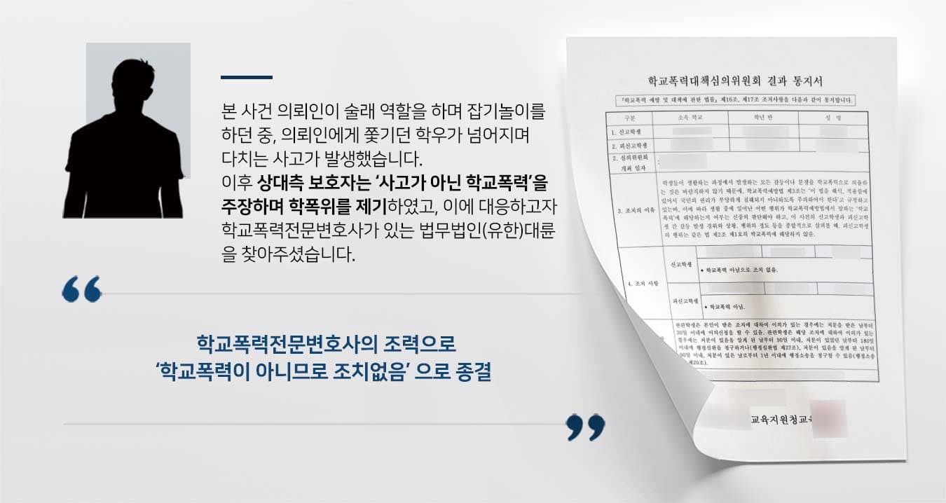 본 사건 의뢰인이 술래 역할을 하며 잡기놀이를 하던 중, 의뢰인에게 쫓기던 학우가 넘어지며 다치는 사고가 발생했습니다. 이후 상대측 보호자는 ‘사고가 아닌 학교폭력’을 주장하며 학폭위를 제기하였고, 이에 대응하고자 학교폭력전문변호사가 있는 법무법인(유한)대륜 을 찾아주셨습니다.   본 사건 의뢰인이 술래 역할을 하며 잡기놀이를 하던 중, 의뢰인에게 쫓기던 학우가 넘어지며 다치는 사고가 발생했습니다. 이후 상대측 보호자는 ‘사고가 아닌 학교폭력’을 주장하며 학폭위를 제기하였고, 이에 대응하고자 학교폭력전문변호사가 있는 법무법인(유한)대륜 을 찾아주셨습니다.         